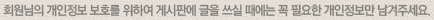 회원님의 개인정보 보호를 위하여 게시판에 글을 쓰실 때에는 꼭 필요한 개인정보만 남겨주세요.